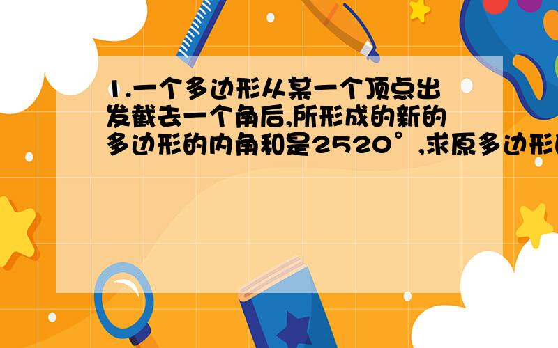 1.一个多边形从某一个顶点出发截去一个角后,所形成的新的多边形的内角和是2520°,求原多边形的边数.2.有两个多边形,它们各边都相等,各角也相等,两个多边形边数之比为1:2,内角之比为3:4,求