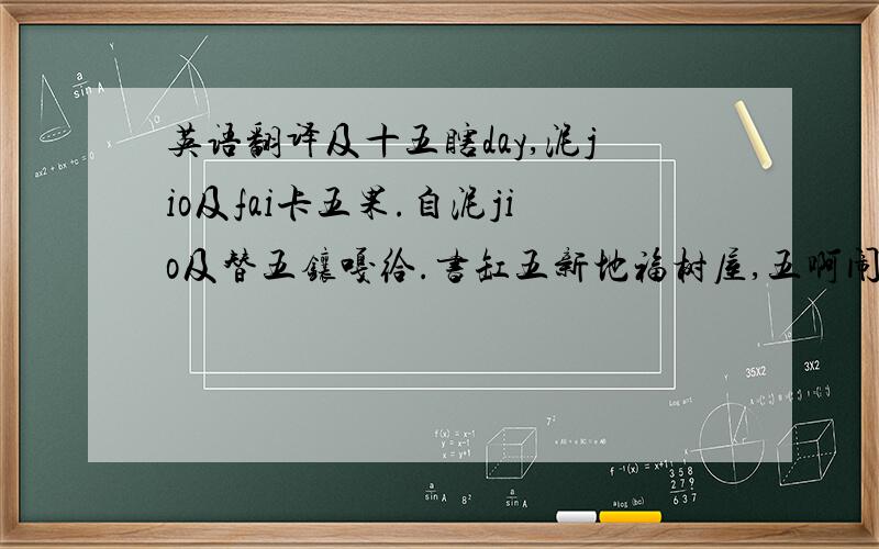 英语翻译及十五瞎day,泥jio及fai卡五果.自泥jio及替五镶嘎给.书缸五新地福树屋,五啊闹三泥气.泥ko以及接卡五果给.五瞎地.五难娘啊小地自难八.油ko难,古拉内zo闹自管啊白.当五较ye黑其嘎.zo闹