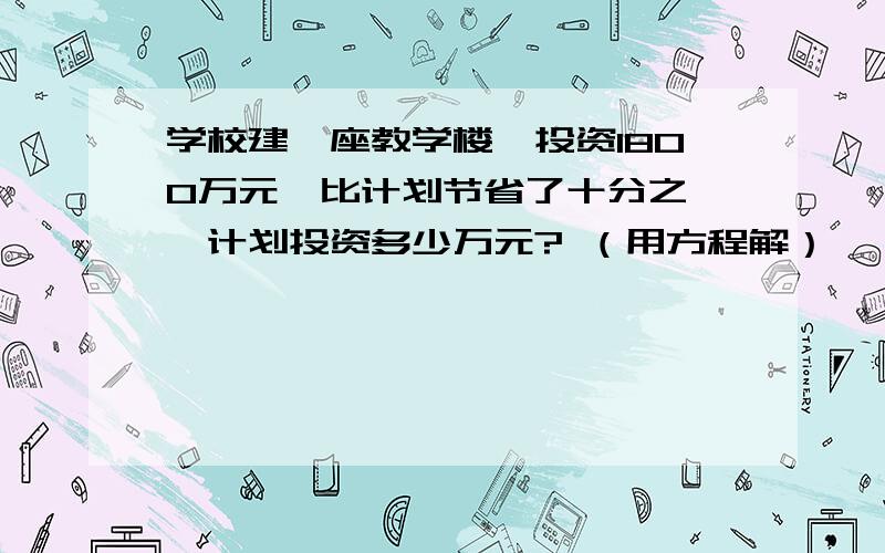 学校建一座教学楼,投资1800万元,比计划节省了十分之一,计划投资多少万元? （用方程解）