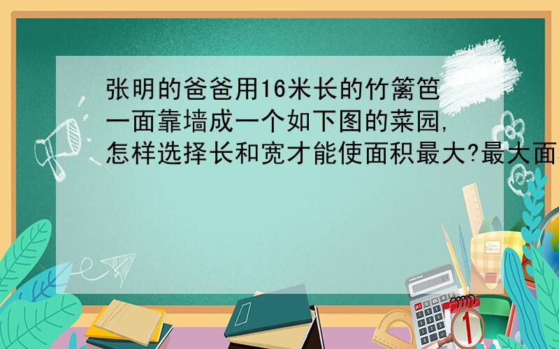 张明的爸爸用16米长的竹篱笆一面靠墙成一个如下图的菜园,怎样选择长和宽才能使面积最大?最大面积是多少?