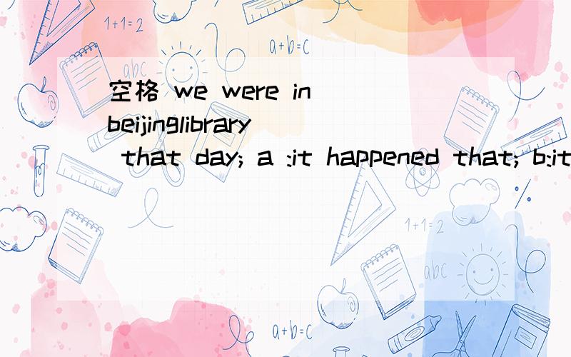 空格 we were in beijinglibrary that day; a :it happened that; b:it was happened that如果b改成it was happening that;