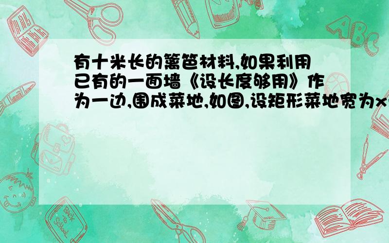 有十米长的篱笆材料,如果利用已有的一面墙《设长度够用》作为一边,围成菜地,如图,设矩形菜地宽为x米.         1:求矩形菜地面积y与矩形菜地宽x之间的函数关系式.         2:当矩形菜地宽为多