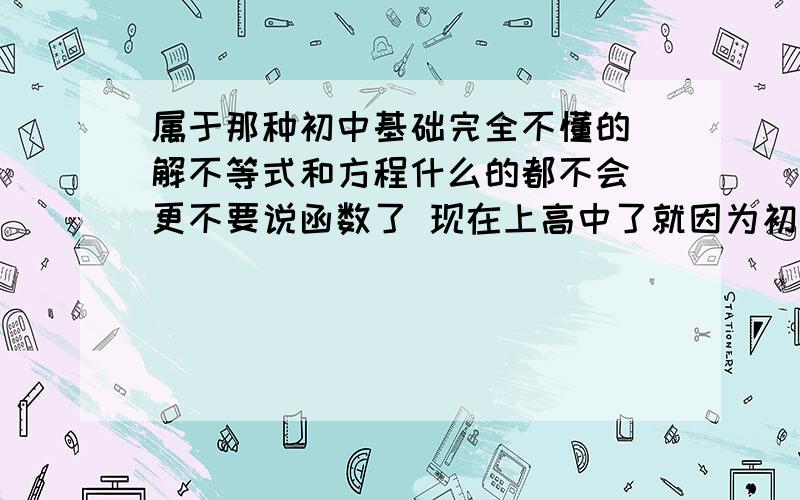 属于那种初中基础完全不懂的 解不等式和方程什么的都不会 更不要说函数了 现在上高中了就因为初中的基础没弄好而学不走 所以想用这个假期吧基础补起来 请问能用什么方法跟上 希望能