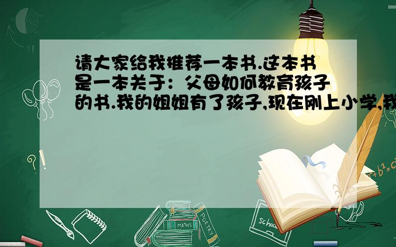 请大家给我推荐一本书.这本书是一本关于：父母如何教育孩子的书.我的姐姐有了孩子,现在刚上小学,我想买本书,想让姐姐和姐夫平常看一下,可以帮助他们教育好孩子.