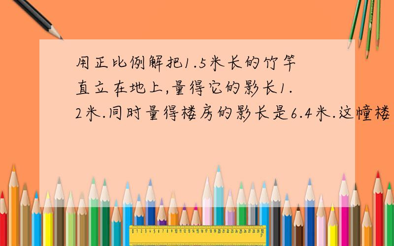 用正比例解把1.5米长的竹竿直立在地上,量得它的影长1.2米.同时量得楼房的影长是6.4米.这幢楼高几米?