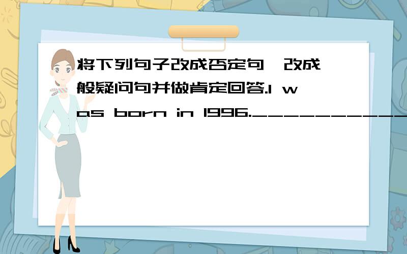 将下列句子改成否定句、改成一般疑问句并做肯定回答.I was born in 1996.____________________ ____________________ ____________________I met him yesterday._________________________ _________________________ ________________________