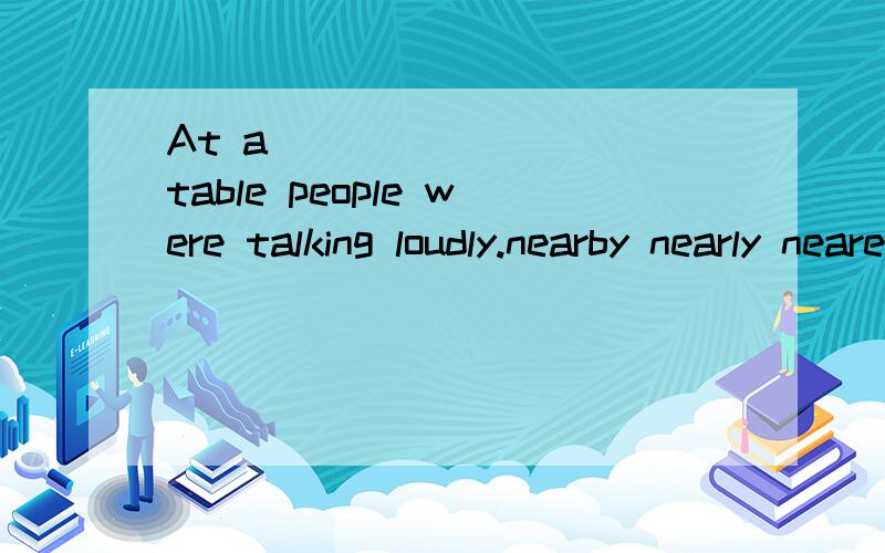 At a ________ table people were talking loudly.nearby nearly nearest near