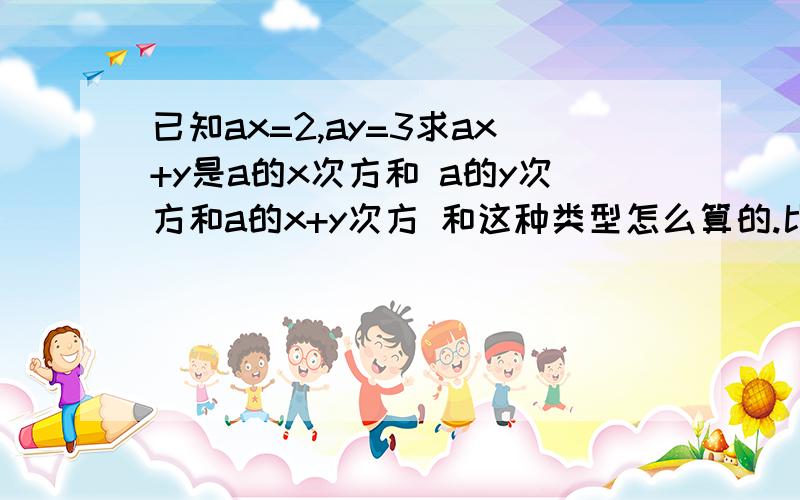 已知ax=2,ay=3求ax+y是a的x次方和 a的y次方和a的x+y次方 和这种类型怎么算的.比如xa+b=15,xb=5,求xa