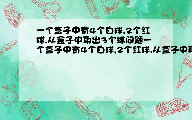 一个盒子中有4个白球,2个红球.从盒子中取出3个球问题一个盒子中有4个白球,2个红球.从盒子中取出3个球.（1）全是白球的取法有几种?（2)3个球中恰好有1个红球的概率是多少?