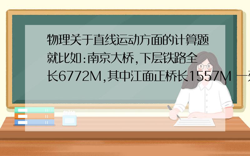 物理关于直线运动方面的计算题就比如:南京大桥,下层铁路全长6772M,其中江面正桥长1557M 一列长200M的火车通过江面正桥用了2分钟,火车以这个速度行驶,通过铁路桥要多长时间?诸如此类的题,