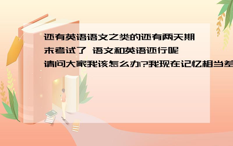 还有英语语文之类的还有两天期末考试了 语文和英语还行呢 请问大家我该怎么办?我现在记忆相当差 小学的时候背诵的能力消失了,英语的能力都消失了.我现在该怎么办?