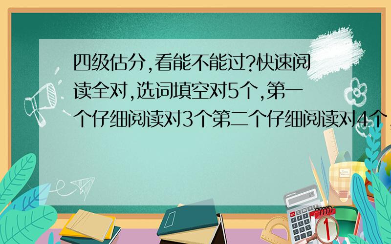 四级估分,看能不能过?快速阅读全对,选词填空对5个,第一个仔细阅读对3个第二个仔细阅读对4个,听力35个对25个,然后填词的那个对了5个完形填空对5个 作文应该能得7.