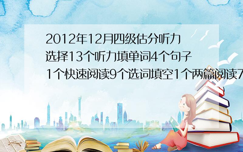 2012年12月四级估分听力选择13个听力填单词4个句子1个快速阅读9个选词填空1个两篇阅读7个完形填空11个句子3个能过吗?