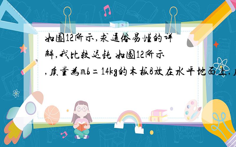 如图12所示,求通俗易懂的详解,我比较迟钝 如图12所示,质量为mb=14kg的木板B放在水平地面上,质量为ma=10kg的木箱A放在木板B上.一根轻绳一端拴在木箱上,另一端拴在地面的木桩上,绳绷紧时绳与