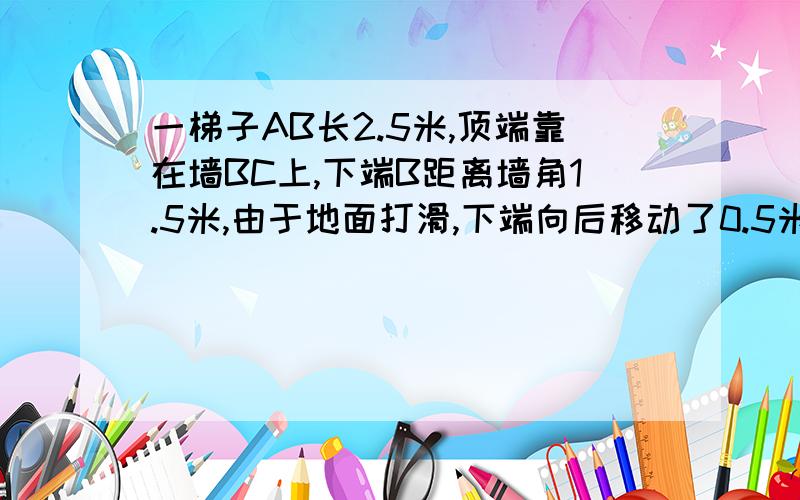 一梯子AB长2.5米,顶端靠在墙BC上,下端B距离墙角1.5米,由于地面打滑,下端向后移动了0.5米则梯子顶端a下滑了多少米