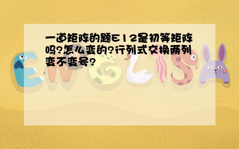 一道矩阵的题E12是初等矩阵吗?怎么变的?行列式交换两列变不变号?