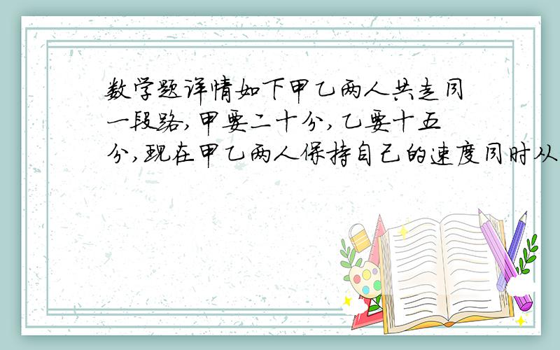 数学题详情如下甲乙两人共走同一段路,甲要二十分,乙要十五分,现在甲乙两人保持自己的速度同时从相距840米的两地相向而行,相遇时,甲乙各走了多少米?