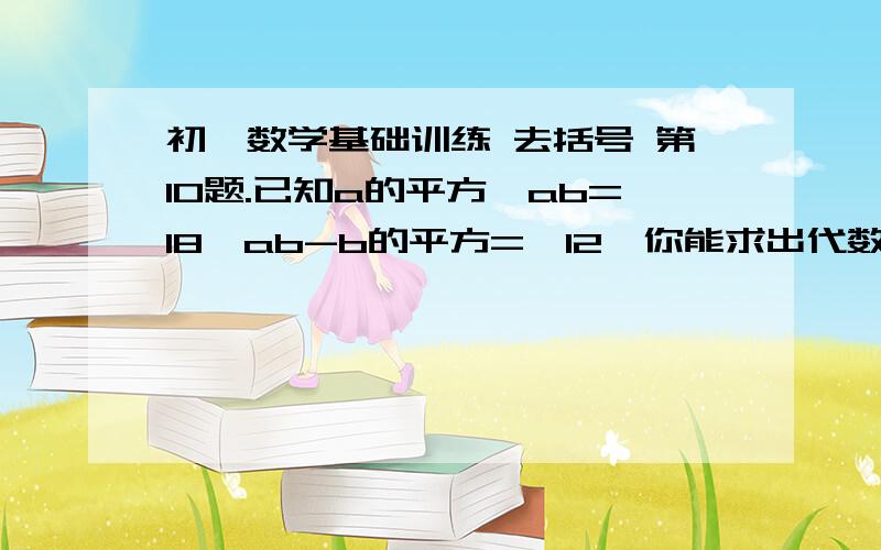 初一数学基础训练 去括号 第10题.已知a的平方—ab=18,ab-b的平方=—12,你能求出代数式a的平方—b的平方与a的平方—2ab+b的平方的值吗?