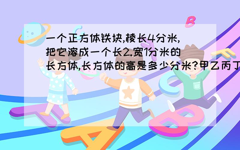 一个正方体铁块,棱长4分米,把它溶成一个长2.宽1分米的长方体,长方体的高是多少分米?甲乙丙丁与小强五人参加象棋比赛,每2人赛一次,到现在,甲赛了4场,乙赛了3场,丙赛了2场,丁赛了1场,小强