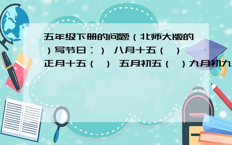 五年级下册的问题（北师大版的）写节日：） 八月十五（ ）正月十五（ ） 五月初五（ ）九月初九（ ）填词：（ ）职责 （ ）职权 （ ）职守