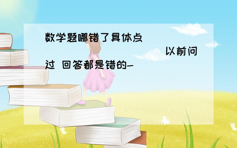 数学题哪错了具体点````````````````以前问过 回答都是错的-