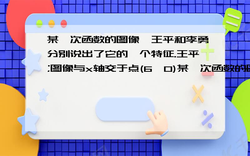 某一次函数的图像,王平和李勇分别说出了它的一个特征.王平;图像与x轴交于点(6,0)某一次函数的图像,王平和李勇分别说出了它的一个特征.王平；图像与x轴交于点（6,0）.李勇：图像与x轴,y轴