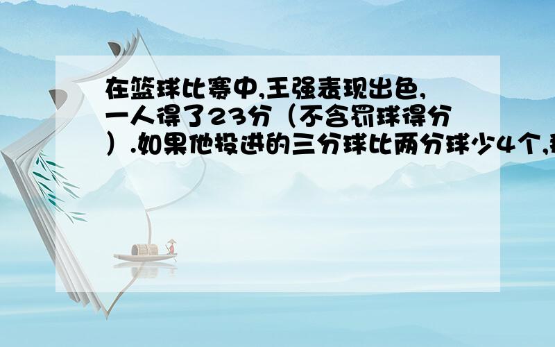 在篮球比赛中,王强表现出色,一人得了23分（不含罚球得分）.如果他投进的三分球比两分球少4个,那么他一共投进多少个两分球?多少个三分球?（不用方程,