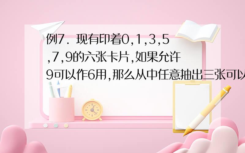 例7．现有印着0,1,3,5,7,9的六张卡片,如果允许9可以作6用,那么从中任意抽出三张可以组成多少个不同的三位数?　　分析：有同学认为只要把0,1,3,5,7,9的排法数乘以2即为所求,但实际上抽出的三