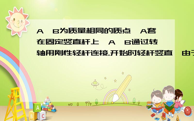 A、B为质量相同的质点,A套在固定竖直杆上,A、B通过转轴用刚性轻杆连接.开始时轻杆竖直,由于微小扰动,B开始向右水平运动,不计一切摩擦.在A下滑过程中,分析A、B的运动过程.