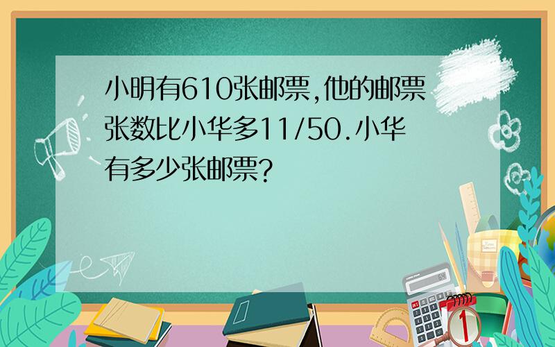 小明有610张邮票,他的邮票张数比小华多11/50.小华有多少张邮票?