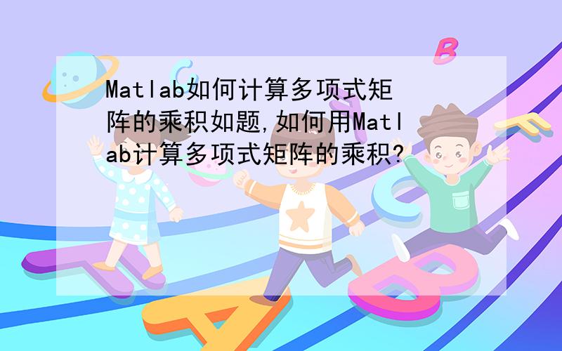 Matlab如何计算多项式矩阵的乘积如题,如何用Matlab计算多项式矩阵的乘积?