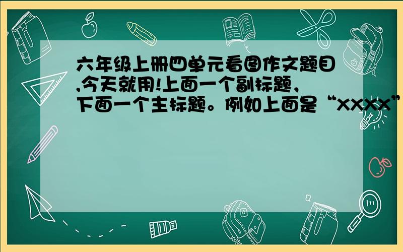 六年级上册四单元看图作文题目,今天就用!上面一个副标题，下面一个主标题。例如上面是“XXXX”，下面是“读《XXXXX》有感”，我就是在问你怎么写题目呀