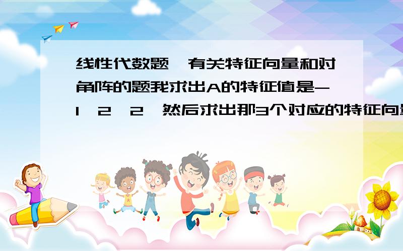 线性代数题,有关特征向量和对角阵的题我求出A的特征值是-1,2,2,然后求出那3个对应的特征向量,也就是基础解系,-1对应的是（1,0,1）没问题,但是后面2个我求出来的是（1/4,1,0)和（0,1/4,1),但是