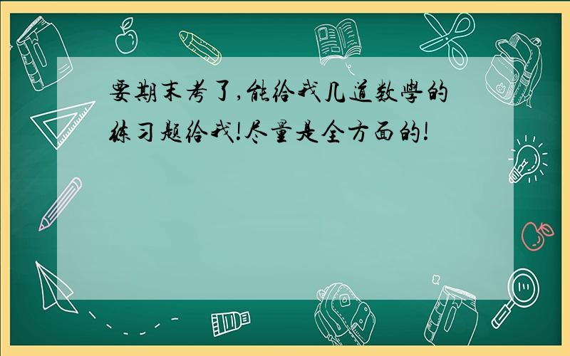 要期末考了,能给我几道数学的练习题给我!尽量是全方面的!