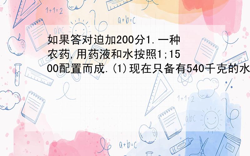 如果答对迫加200分1.一种农药,用药液和水按照1;1500配置而成.(1)现在只备有540千克的水,要配置这种农药,需要多少千克药液?(2)如果现在只有3千克的药液,能配置这种农药多少千克?把这些问题回