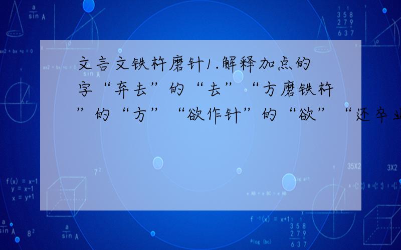 文言文铁杵磨针1.解释加点的字“弃去”的“去”“方磨铁杵”的“方”“欲作针”的“欲”“还卒业”的“还”2.解释下列句子中“之”各指代什么意思1）问之,曰“欲作针” 2）学而时习