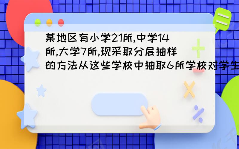 某地区有小学21所,中学14所,大学7所,现采取分层抽样的方法从这些学校中抽取6所学校对学生进行视力调查 第一问；求应从小学,中学,大学分别抽取的学校数目 第二问；若从抽取的6所学校之