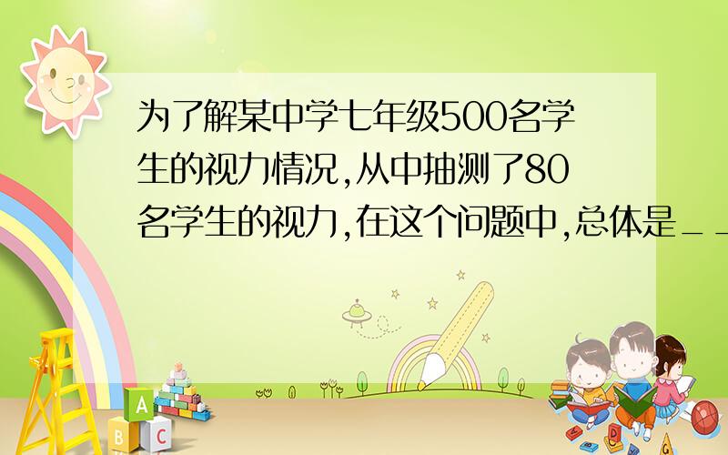 为了解某中学七年级500名学生的视力情况,从中抽测了80名学生的视力,在这个问题中,总体是___________,个体是______________,样本是____________.