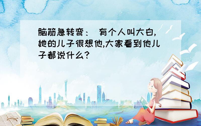 脑筋急转弯： 有个人叫大白,她的儿子很想他,大家看到他儿子都说什么?