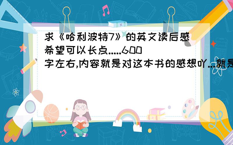 求《哈利波特7》的英文读后感希望可以长点.....600字左右,内容就是对这本书的感想吖...就是一些自己对故事情节或人物的看法或者体会.先谢谢四楼.