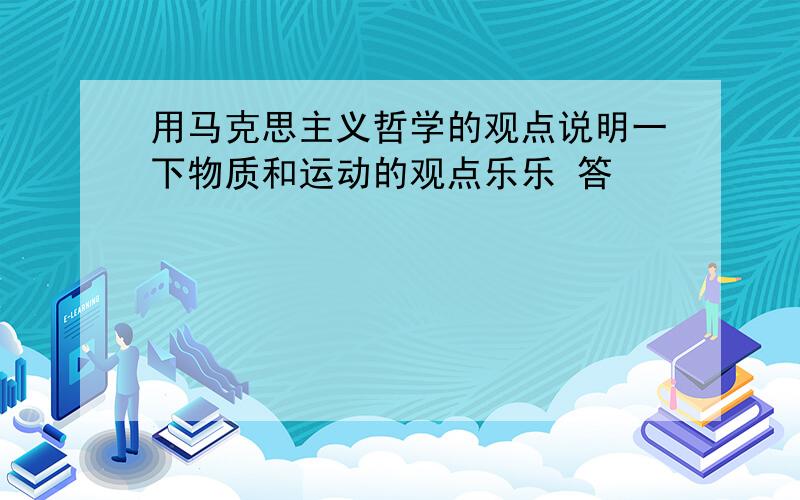 用马克思主义哲学的观点说明一下物质和运动的观点乐乐 答