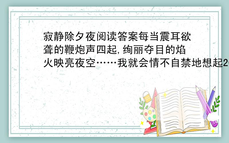 寂静除夕夜阅读答案每当震耳欲聋的鞭炮声四起,绚丽夺目的焰火映亮夜空……我就会情不自禁地想起20年前的那个除夕夜.那是“文革”时期,父亲一夜之间被打成“现行反革命分子”.这突如