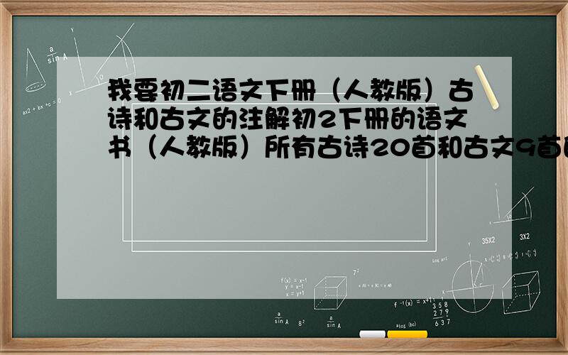 我要初二语文下册（人教版）古诗和古文的注解初2下册的语文书（人教版）所有古诗20首和古文9首的注解（就是那句古文的意思）