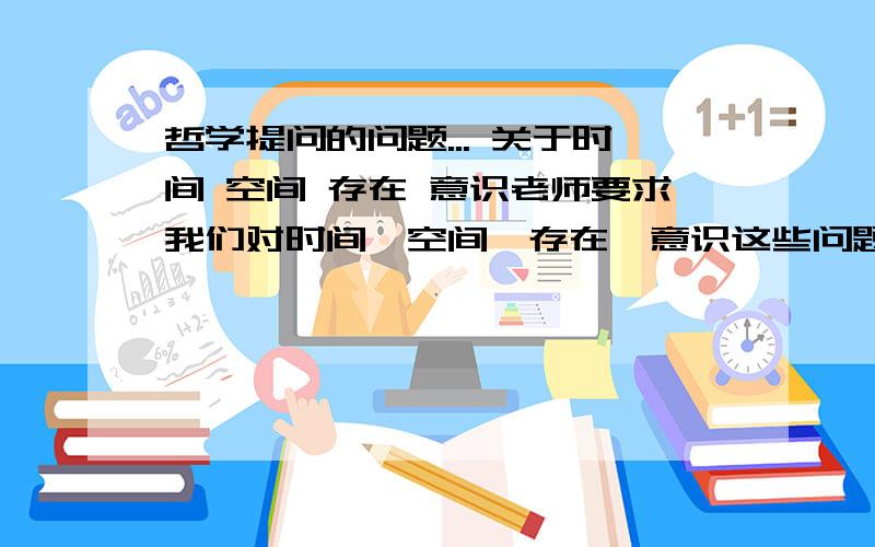 哲学提问的问题... 关于时间 空间 存在 意识老师要求我们对时间,空间,存在,意识这些问题提问,可以提什么问题呢?不能直接问什么是时间,空间, 或者时间意识之间有什么联系这样的（好像书