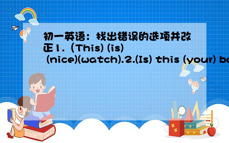 初一英语：找出错误的选项并改正1.（This) (is) (nice)(watch).2.(Is) this (your) baseball?(Yes), (it's).3.(Where) (is) my keys? (They're)(on the table.)4.(Those)(are)(your)(brother).5.(What's)(her) name? (Her) (name Gina).