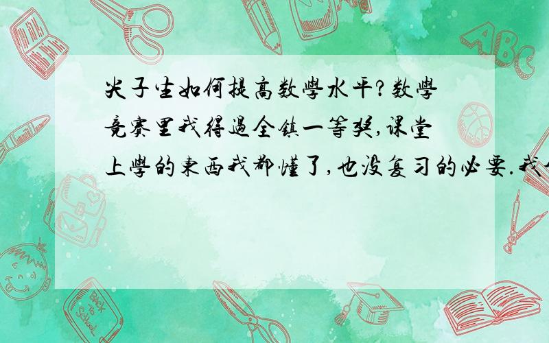 尖子生如何提高数学水平?数学竞赛里我得过全镇一等奖,课堂上学的东西我都懂了,也没复习的必要.我个人觉得我再努力水平也只会停留在原地,而事实又的确是这样.总觉得我的数学靠的是天