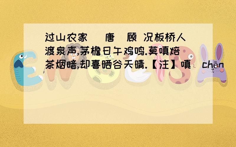 过山农家 （唐）顾 况板桥人渡泉声,茅檐日午鸡鸣.莫嗔焙茶烟暗,却喜晒谷天晴.【注】嗔（chēn）：嫌怨.17．三、四句中写了山农“ ”、“ ”这两个劳动场面.（2分）18．作者在这首诗中,写