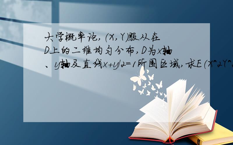 大学概率论,（X,Y）服从在D上的二维均匀分布,D为x轴、y轴及直线x+y/2=1所围区域,求E（X^2Y^2）不懂啊,二维均匀分布的期望XY要怎么算啊?是E(X平方Y平方)=积分x方y方p(x,咋算出来不对