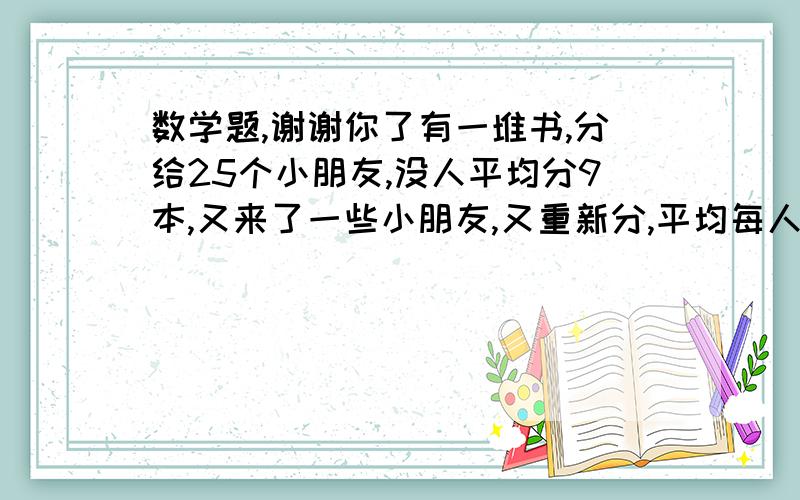 数学题,谢谢你了有一堆书,分给25个小朋友,没人平均分9本,又来了一些小朋友,又重新分,平均每人分5本又来了几个小朋友?~~~~谢谢啦,快,谢