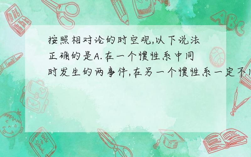 按照相对论的时空观,以下说法正确的是A.在一个惯性系中同时发生的两事件,在另一个惯性系一定不同时发生B.在一个惯性系中不同地但同时发生的两事件,在另一个惯性系中一定同时发生C.在